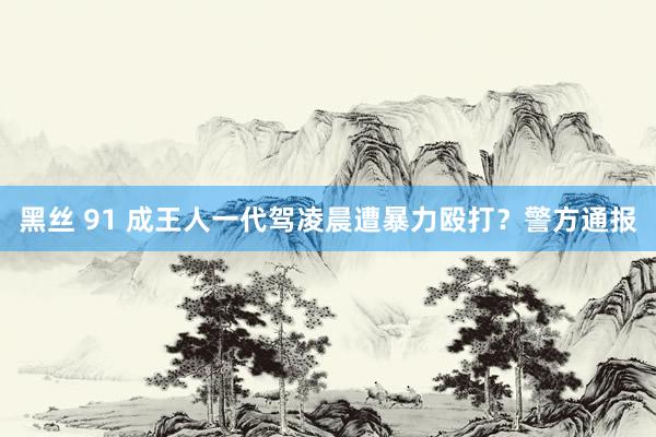 黑丝 91 成王人一代驾凌晨遭暴力殴打？警方通报