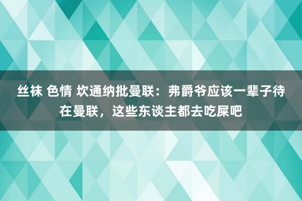 丝袜 色情 坎通纳批曼联：弗爵爷应该一辈子待在曼联，这些东谈主都去吃屎吧