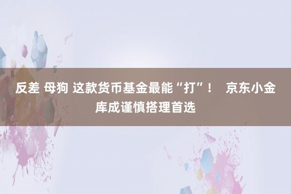 反差 母狗 这款货币基金最能“打”！  京东小金库成谨慎搭理首选