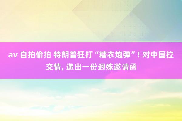 av 自拍偷拍 特朗普狂打“糖衣炮弹”! 对中国拉交情， 递出一份迥殊邀请函