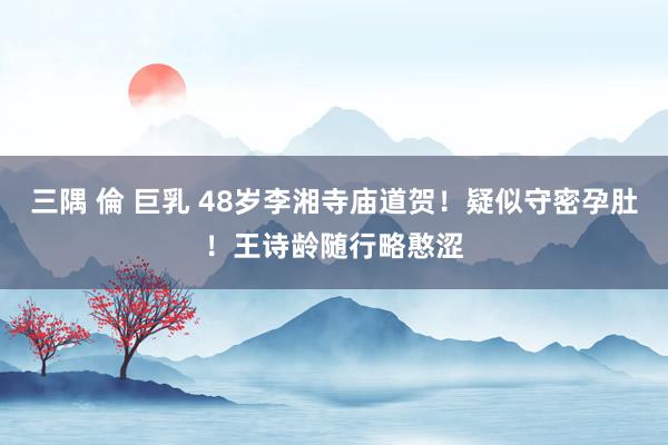 三隅 倫 巨乳 48岁李湘寺庙道贺！疑似守密孕肚！王诗龄随行略憨涩