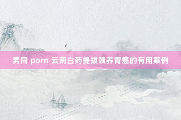 男同 porn 云南白药提拔颐养胃癌的有用案例