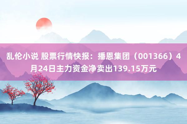 乱伦小说 股票行情快报：播恩集团（001366）4月24日主力资金净卖出139.15万元