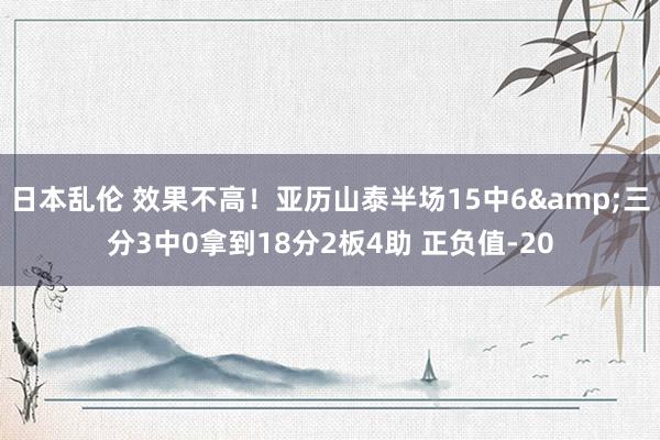 日本乱伦 效果不高！亚历山泰半场15中6&三分3中0拿到18分2板4助 正负值-20