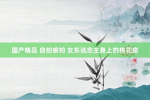 国产精品 自拍偷拍 女东说念主身上的桃花痣