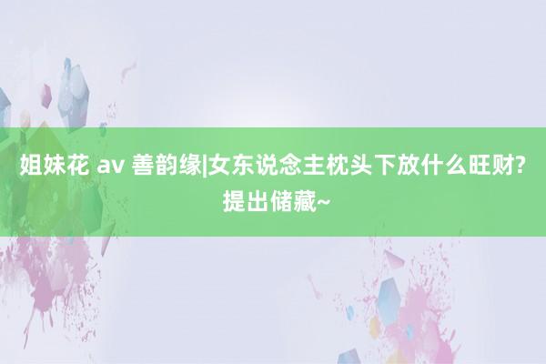 姐妹花 av 善韵缘|女东说念主枕头下放什么旺财? 提出储藏~