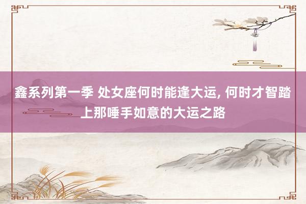 鑫系列第一季 处女座何时能逢大运， 何时才智踏上那唾手如意的大运之路